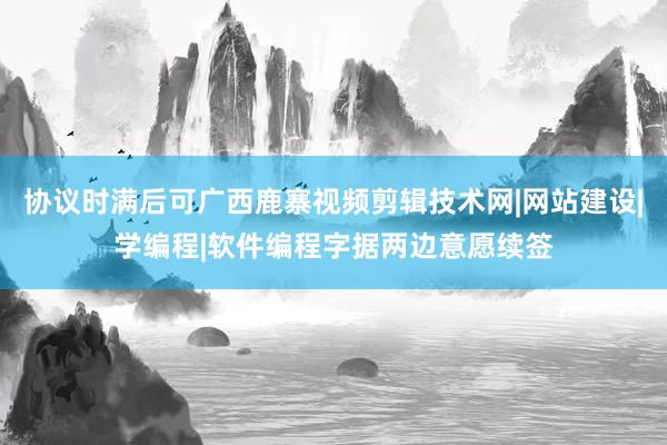 协议时满后可广西鹿寨视频剪辑技术网|网站建设|学编程|软件编程字据两边意愿续签
