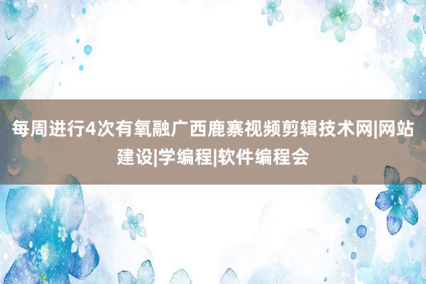 每周进行4次有氧融广西鹿寨视频剪辑技术网|网站建设|学编程|软件编程会